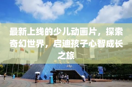 最新上線的少兒動畫片，探索奇幻世界，啟迪孩子心智成長之旅