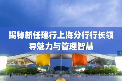 揭秘新任建行上海分行行長(zhǎng)領(lǐng)導(dǎo)魅力與管理智慧