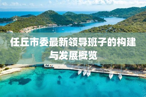 任丘市委最新領(lǐng)導(dǎo)班子的構(gòu)建與發(fā)展概覽