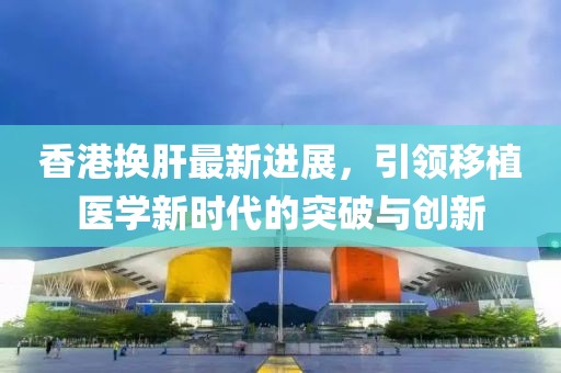 香港換肝最新進展，引領(lǐng)移植醫(yī)學(xué)新時代的突破與創(chuàng)新