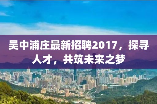 吳中浦莊最新招聘2017，探尋人才，共筑未來之夢(mèng)