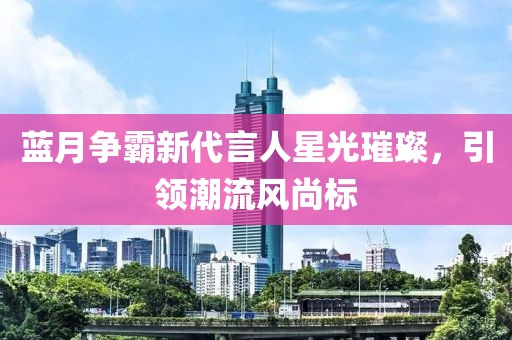 藍月爭霸新代言人星光璀璨，引領(lǐng)潮流風尚標