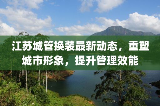 江蘇城管換裝最新動(dòng)態(tài)，重塑城市形象，提升管理效能