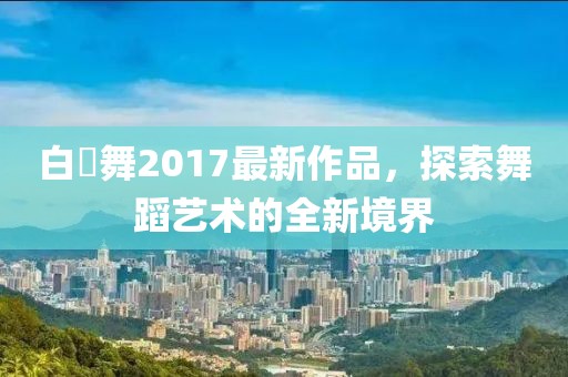 白咲舞2017最新作品，探索舞蹈藝術(shù)的全新境界