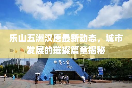 樂山五洲漢唐最新動態(tài)，城市發(fā)展的璀璨篇章揭秘