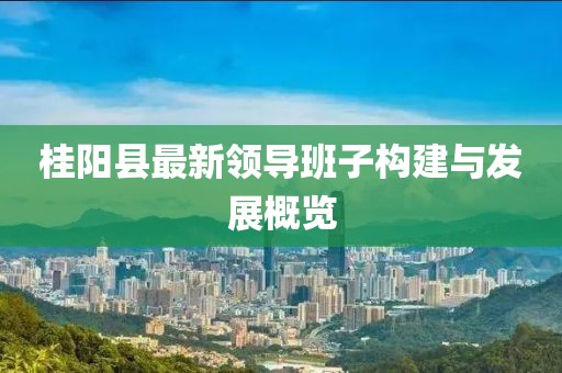 桂陽縣最新領(lǐng)導(dǎo)班子構(gòu)建與發(fā)展概覽