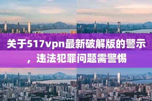 關(guān)于517vpn最新破解版的警示，違法犯罪問(wèn)題需警惕