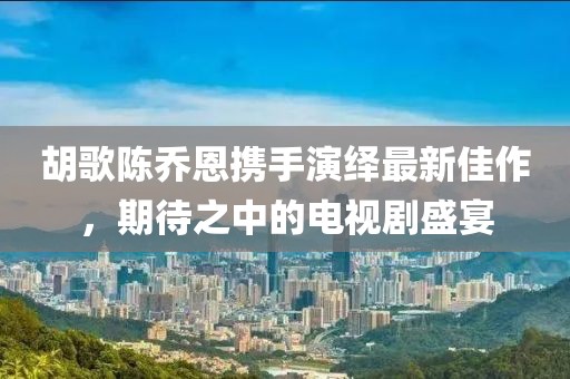 胡歌陳喬恩攜手演繹最新佳作，期待之中的電視劇盛宴