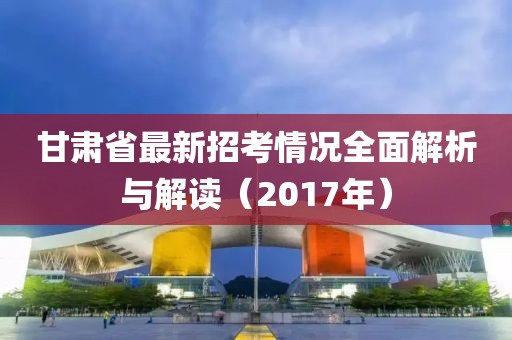 甘肅省最新招考情況全面解析與解讀（2017年）