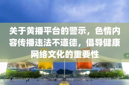 關于黃播平臺的警示，色情內(nèi)容傳播違法不道德，倡導健康網(wǎng)絡文化的重要性