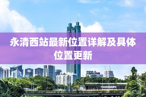 永清西站最新位置詳解及具體位置更新