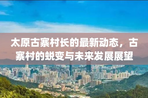 太原古寨村長的最新動態(tài)，古寨村的蛻變與未來發(fā)展展望