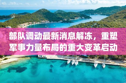部隊(duì)調(diào)動(dòng)最新消息解凍，重塑軍事力量布局的重大變革啟動(dòng)
