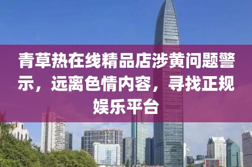青草熱在線精品店涉黃問(wèn)題警示，遠(yuǎn)離色情內(nèi)容，尋找正規(guī)娛樂(lè)平臺(tái)