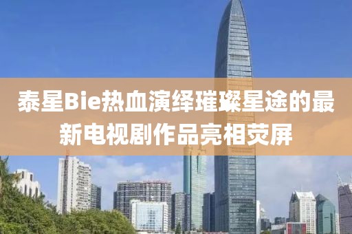 泰星Bie熱血演繹璀璨星途的最新電視劇作品亮相熒屏