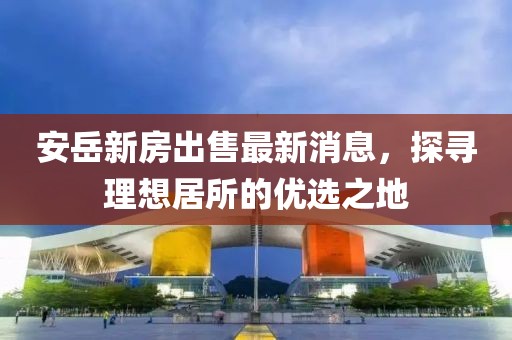 安岳新房出售最新消息，探尋理想居所的優(yōu)選之地