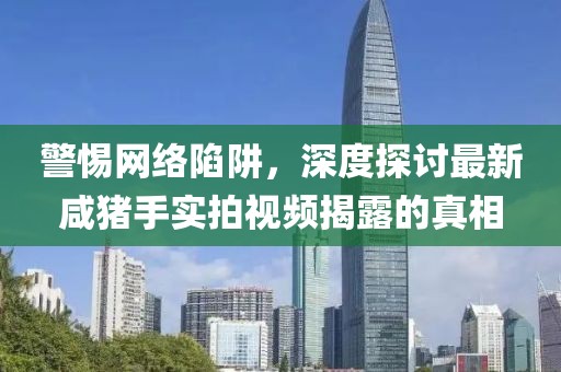 警惕網(wǎng)絡(luò)陷阱，深度探討最新咸豬手實(shí)拍視頻揭露的真相