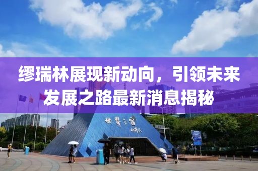 繆瑞林展現新動向，引領未來發(fā)展之路最新消息揭秘