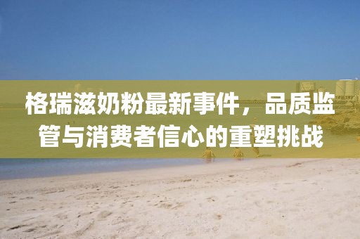 格瑞滋奶粉最新事件，品質(zhì)監(jiān)管與消費(fèi)者信心的重塑挑戰(zhàn)