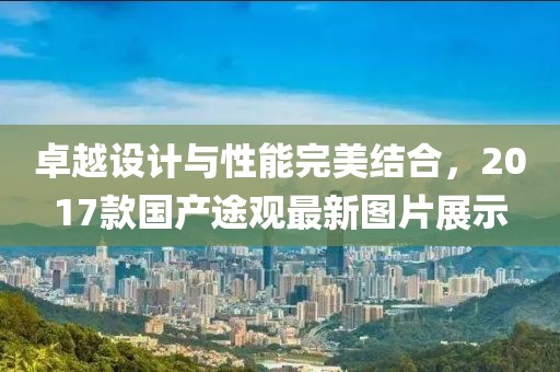 卓越設(shè)計與性能完美結(jié)合，2017款國產(chǎn)途觀最新圖片展示