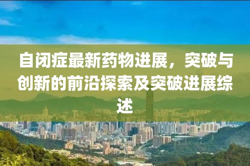 自閉癥最新藥物進(jìn)展，突破與創(chuàng)新的前沿探索及突破進(jìn)展綜述