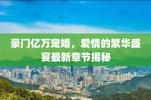豪門億萬寵婚，愛情的繁華盛宴最新章節(jié)揭秘