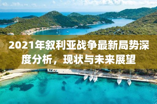 2021年敘利亞戰(zhàn)爭最新局勢深度分析，現(xiàn)狀與未來展望