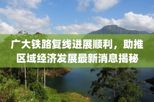 廣大鐵路復(fù)線進(jìn)展順利，助推區(qū)域經(jīng)濟(jì)發(fā)展最新消息揭秘