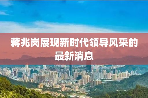 蔣兆崗展現(xiàn)新時(shí)代領(lǐng)導(dǎo)風(fēng)采的最新消息