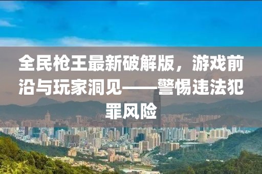 全民槍王最新破解版，游戲前沿與玩家洞見——警惕違法犯罪風(fēng)險