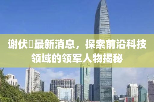 謝伏曕最新消息，探索前沿科技領(lǐng)域的領(lǐng)軍人物揭秘
