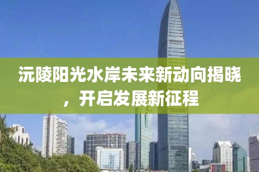 沅陵陽(yáng)光水岸未來(lái)新動(dòng)向揭曉，開啟發(fā)展新征程