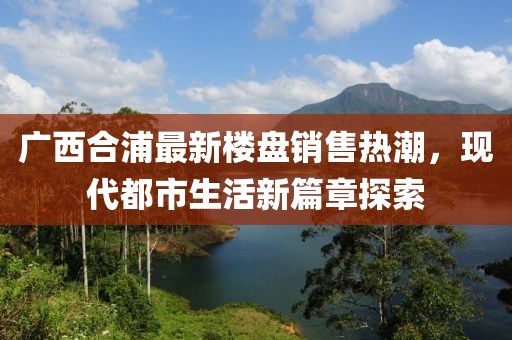 廣西合浦最新樓盤銷售熱潮，現(xiàn)代都市生活新篇章探索