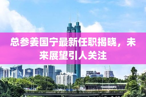 總參姜國(guó)寧最新任職揭曉，未來(lái)展望引人關(guān)注