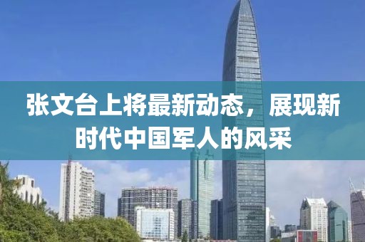 張文臺(tái)上將最新動(dòng)態(tài)，展現(xiàn)新時(shí)代中國(guó)軍人的風(fēng)采