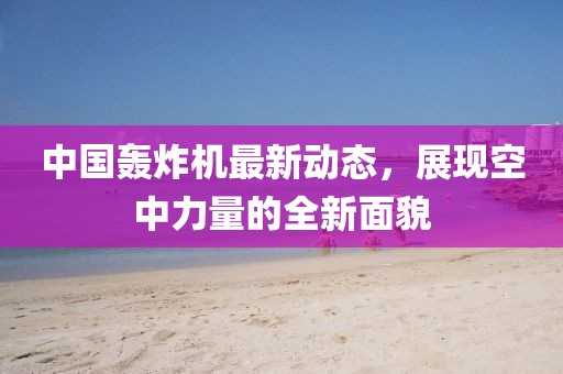 中國轟炸機(jī)最新動(dòng)態(tài)，展現(xiàn)空中力量的全新面貌