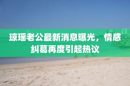 瓊瑤老公最新消息曝光，情感糾葛再度引起熱議