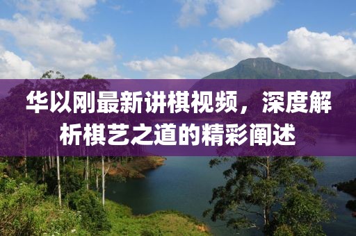 華以剛最新講棋視頻，深度解析棋藝之道的精彩闡述
