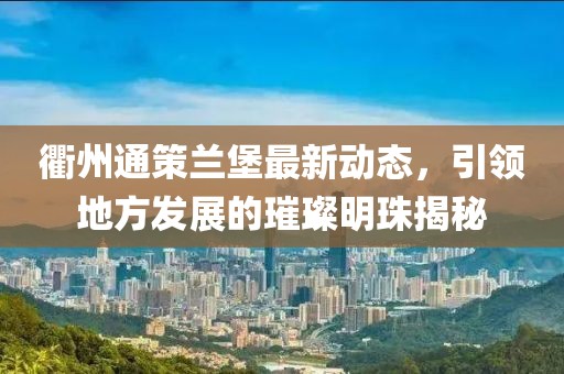 衢州通策蘭堡最新動態(tài)，引領地方發(fā)展的璀璨明珠揭秘
