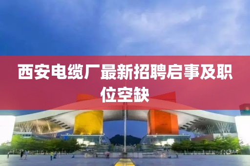 西安電纜廠最新招聘啟事及職位空缺