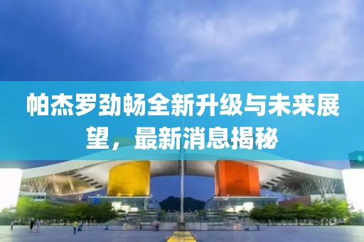 帕杰羅勁暢全新升級(jí)與未來(lái)展望，最新消息揭秘