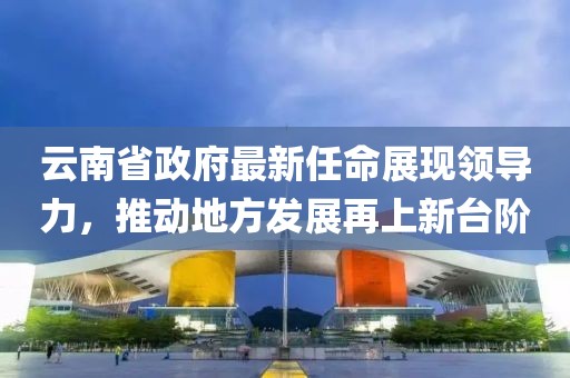 云南省政府最新任命展現(xiàn)領(lǐng)導(dǎo)力，推動(dòng)地方發(fā)展再上新臺(tái)階