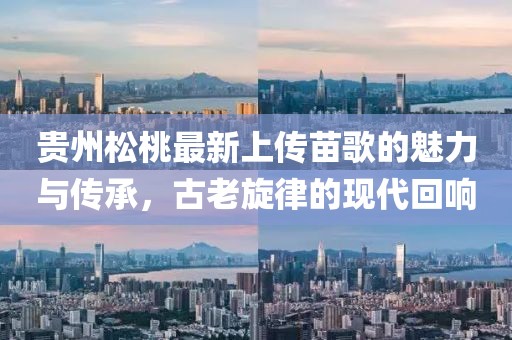 貴州松桃最新上傳苗歌的魅力與傳承，古老旋律的現(xiàn)代回響