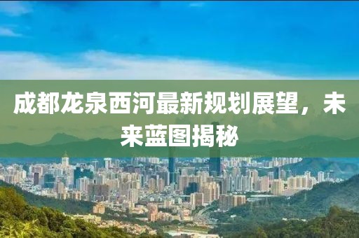 成都龍泉西河最新規(guī)劃展望，未來藍圖揭秘
