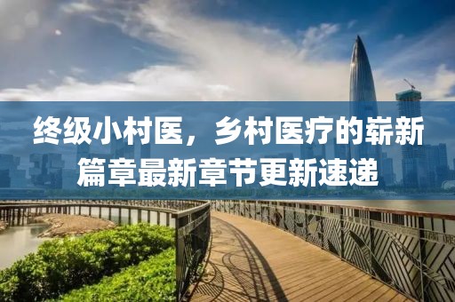 終級小村醫(yī)，鄉(xiāng)村醫(yī)療的嶄新篇章最新章節(jié)更新速遞
