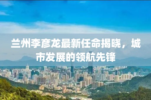 蘭州李彥龍最新任命揭曉，城市發(fā)展的領(lǐng)航先鋒