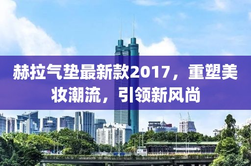 赫拉氣墊最新款2017，重塑美妝潮流，引領(lǐng)新風(fēng)尚