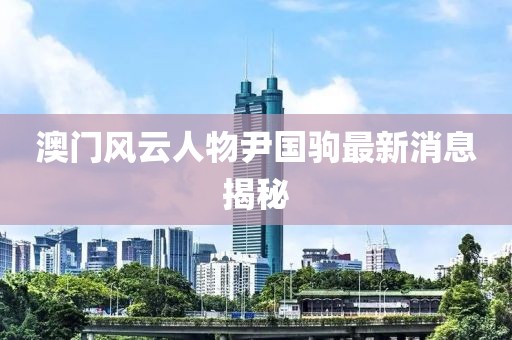 澳門風(fēng)云人物尹國(guó)駒最新消息揭秘