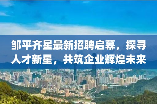 鄒平齊星最新招聘啟幕，探尋人才新星，共筑企業(yè)輝煌未來