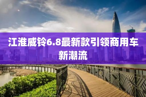 江淮威鈴6.8最新款引領(lǐng)商用車新潮流
